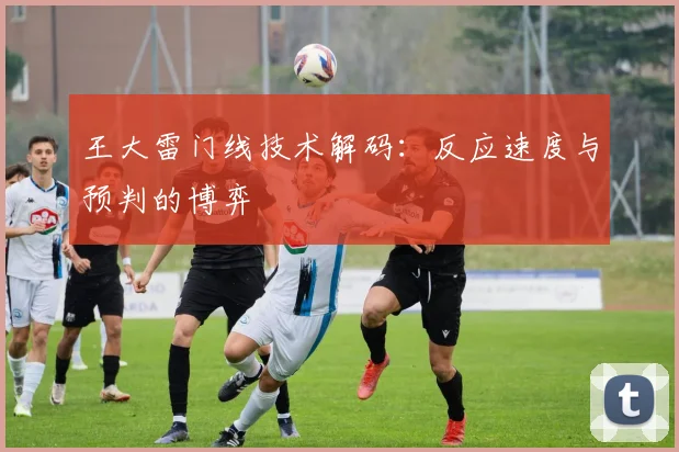王大雷门线技术解码：反应速度与预判的博弈