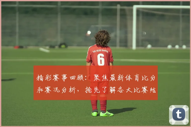 精彩赛事回顾：聚焦最新体育比分和赛况分析，抢先了解各大比赛结果