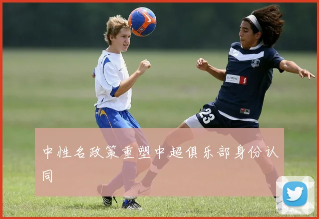 中性名政策重塑中超俱乐部身份认同
