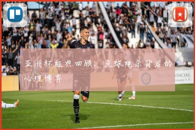 亚洲杯经典回顾：点球绝杀背后的心理博弈