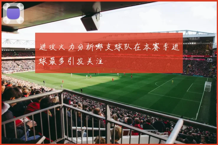 进攻火力分析哪支球队在本赛季进球最多引发关注