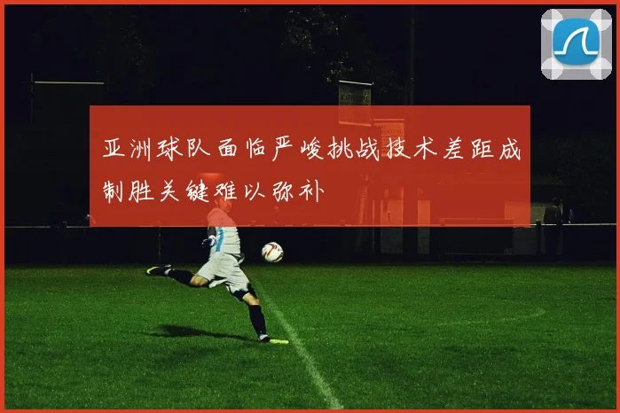 亚洲球队面临严峻挑战技术差距成制胜关键难以弥补
