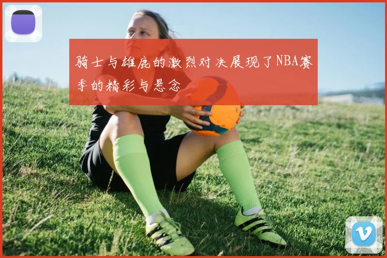 骑士与雄鹿的激烈对决展现了NBA赛季的精彩与悬念