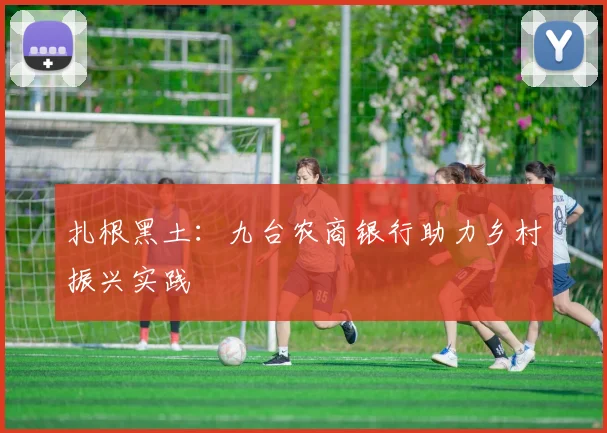 扎根黑土：九台农商银行助力乡村振兴实践