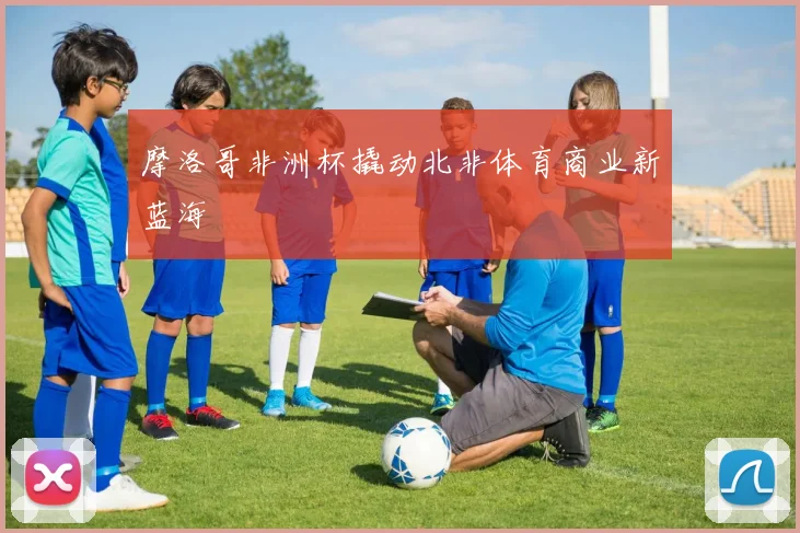 摩洛哥非洲杯撬动北非体育商业新蓝海