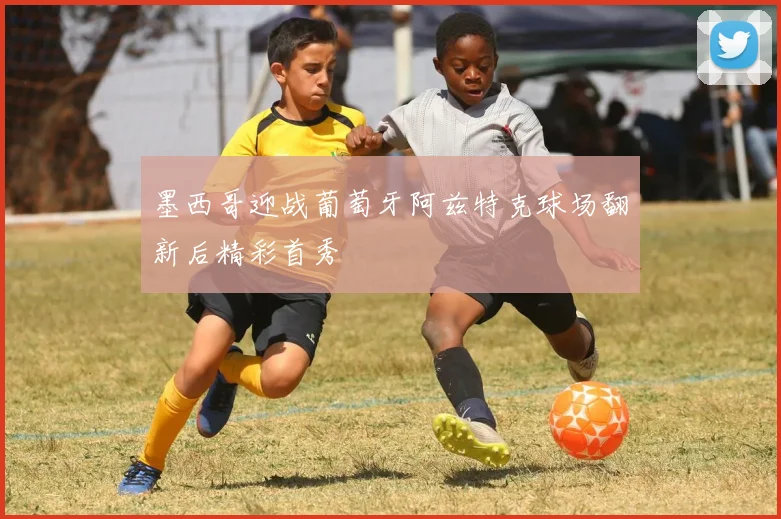 墨西哥迎战葡萄牙阿兹特克球场翻新后精彩首秀