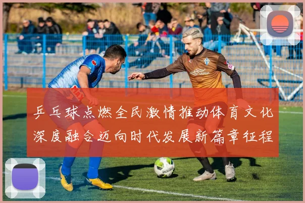 乒乓球点燃全民激情推动体育文化深度融合迈向时代发展新篇章征程