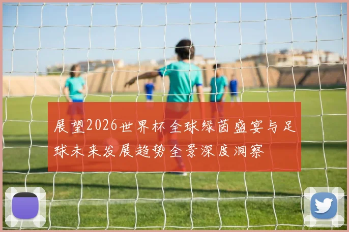 展望2026世界杯全球绿茵盛宴与足球未来发展趋势全景深度洞察