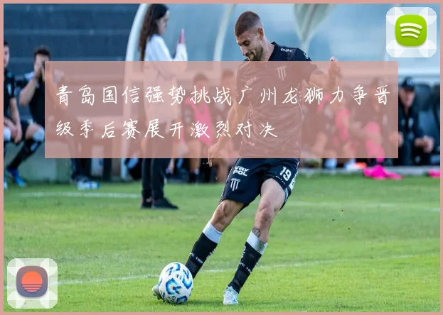 青岛国信强势挑战广州龙狮力争晋级季后赛展开激烈对决