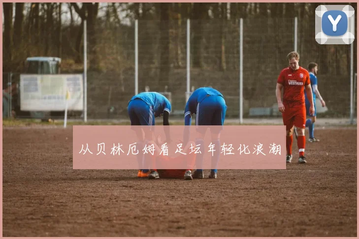 从贝林厄姆看足坛年轻化浪潮