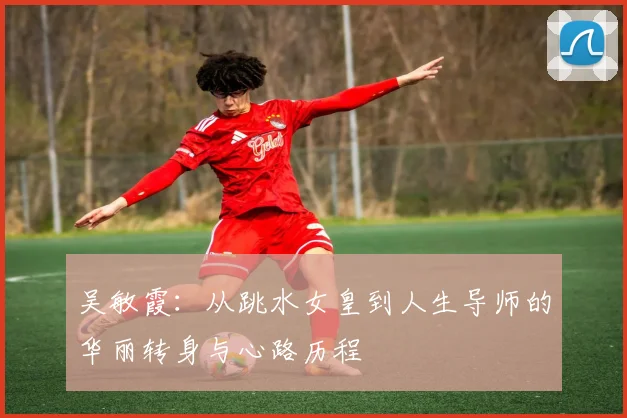 吴敏霞：从跳水女皇到人生导师的华丽转身与心路历程