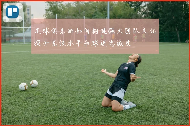 足球俱乐部如何构建强大团队文化提升竞技水平和球迷忠诚度