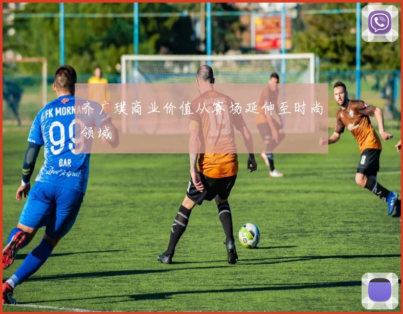 齐广璞商业价值从赛场延伸至时尚领域