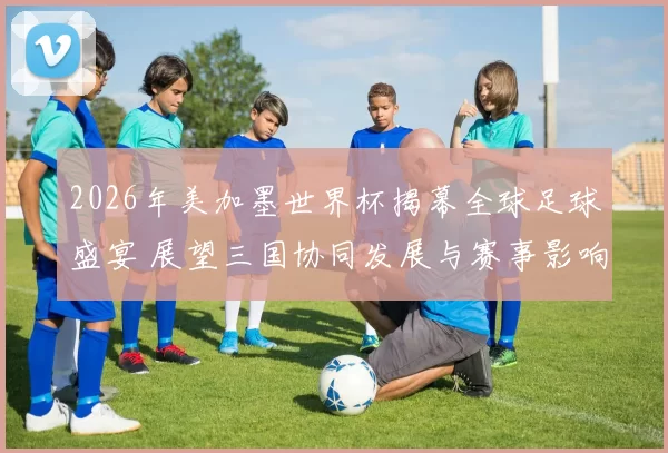 2026年美加墨世界杯揭幕全球足球盛宴 展望三国协同发展与赛事影响