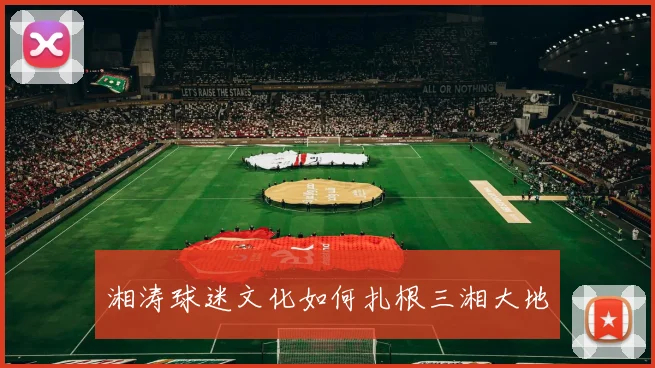 湘涛球迷文化如何扎根三湘大地