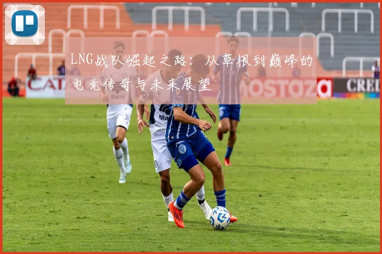 LNG战队崛起之路：从草根到巅峰的电竞传奇与未来展望