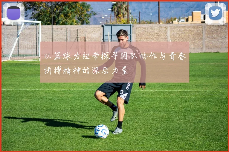 以篮球为纽带探寻团队协作与青春拼搏精神的深层力量